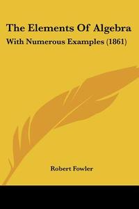 The Elements Of Algebra: With Numerous Examples (1861) di Robert Fowler edito da Kessinger Publishing, Llc