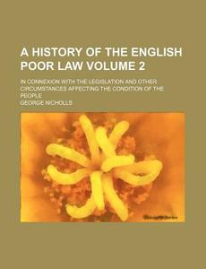 A History of the English Poor Law Volume 2; In Connexion with the Legislation and Other Circumstances Affecting the Condition of the People di George Nicholls edito da Rarebooksclub.com