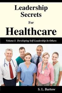 Leadership Secrets for Healthcare: Volume I: Developing Self-Leadership in Others di S. L. Bartow edito da Createspace