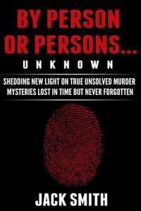 By Person or Persons...Unknown: Shedding New Light on True Unsolved Murder Mysteries Lost in Time But Never Forgotten di Jack Smith edito da Createspace