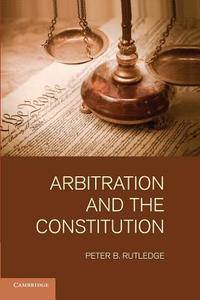 Arbitration and the Constitution di Peter B. Rutledge edito da Cambridge University Press