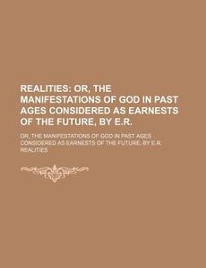 Realities; Or, The Manifestations Of God In Past Ages Considered As Earnests Of The Future, By E.r Or, The Manifestations Of God In Past Ages Consider di Realities edito da General Books Llc