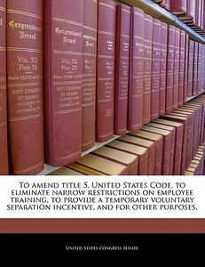 To Amend Title 5, United States Code, To Eliminate Narrow Restrictions On Employee Training, To Provide A Temporary Voluntary Separation Incentive, An edito da Bibliogov