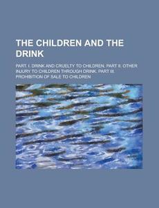 The Children And The Drink; Part. I. Drink And Cruelty To Children. Part Ii. Other Injury To Children Through Drink. Part Iii. Prohibition Of Sale To  di U S Government, Anonymous edito da Rarebooksclub.com