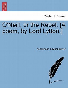 O'Neill, or the Rebel. [A poem, by Lord Lytton.] di Anonymous, Edward Bulwer edito da British Library, Historical Print Editions