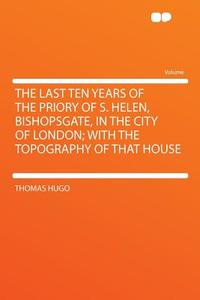 The Last Ten Years of the Priory of S. Helen, Bishopsgate, in the City of London; With the Topography of That House di Thomas Hugo edito da HardPress Publishing