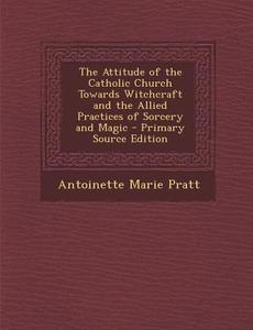 Attitude of the Catholic Church Towards Witchcraft and the Allied Practices of Sorcery and Magic di Antoinette Marie Pratt edito da Nabu Press