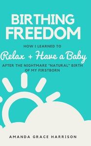 Birthing Freedom: How I Learned to Relax + Have a Baby (After the Nightmare Natural Birth of My Firstborn) di Amanda Grace Harrison edito da Independently Published