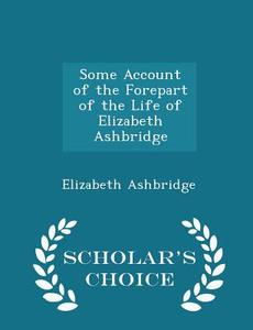 Some Account Of The Forepart Of The Life Of Elizabeth Ashbridge - Scholar's Choice Edition di Elizabeth Ashbridge edito da Scholar's Choice