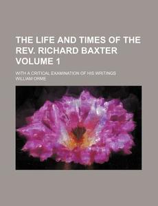 The Life And Times Of The Rev. Richard Baxter (v. 1); With A Critical Examination Of His Writings di William Orme edito da General Books Llc