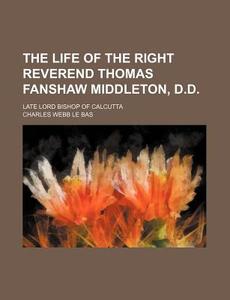 The Life of the Right Reverend Thomas Fanshaw Middleton, D.D.; Late Lord Bishop of Calcutta di Charles Webb Le Bas edito da Rarebooksclub.com