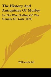 The History and Antiquities of Morley: In the West Riding of the County of York (1876) di William Smith edito da Kessinger Publishing