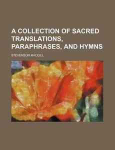 A Collection Of Sacred Translations, Paraphrases, And Hymns di Stevenson Macgill edito da General Books Llc