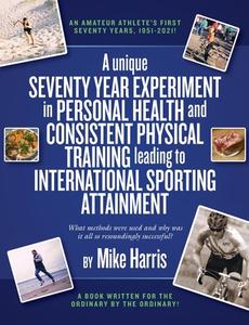 A Unique Seventy Year Experiment In Personal Health And Consistent Physical Training Leading To International Sporting Attainment di Mike Harris edito da Consilience Media