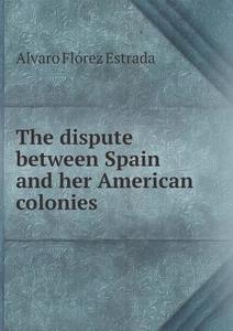 The Dispute Between Spain And Her American Colonies di Alvaro Florez Estrada, W Burdon edito da Book On Demand Ltd.