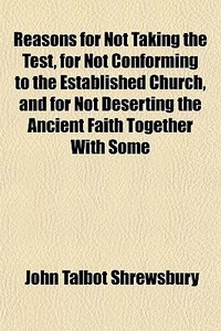 Reasons For Not Taking The Test, For Not Conforming To The Established Church, And For Not Deserting The Ancient Faith Together With Some di John Talbot Shrewsbury edito da General Books Llc
