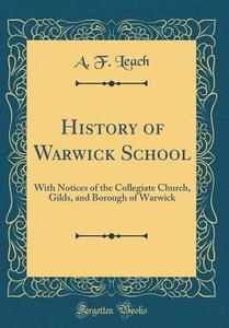 History of Warwick School: With Notices of the Collegiate Church, Gilds, and Borough of Warwick (Classic Reprint) di A. F. Leach edito da Forgotten Books