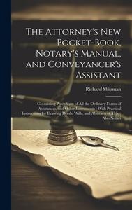 The Attorney's New Pocket-Book, Notary's Manual, and Conveyancer's Assistant: Containing Precedents of All the Ordinary Forms of Assurances, and Other di Richard Shipman edito da LEGARE STREET PR