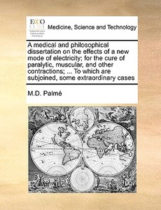 A Medical And Philosophical Dissertation On The Effects Of A New Mode Of Electricity; For The Cure Of Paralytic, Muscular, And Other Contractions; ... di M D Palm, M D Palme edito da Gale Ecco, Print Editions