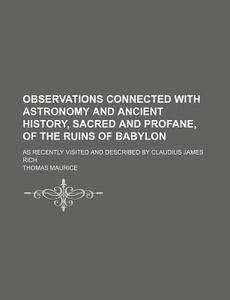 Observations Connected With Astronomy And Ancient History, Sacred And Profane, Of The Ruins Of Babylon; As Recently Visited And Described By Claudius  di Thomas Maurice edito da General Books Llc