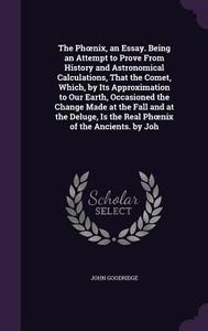 The Ph Nix, An Essay. Being An Attempt To Prove From History And Astronomical Calculations, That The Comet, Which, By Its Approximation To Our Earth,  di John Goodridge edito da Palala Press