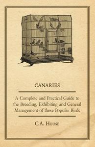 Canaries - A Complete and Practical Guide to the Breeding, Exhibiting and General Management of These Popular Birds di C. A. House edito da Read Country Book