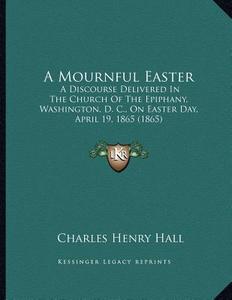 A Mournful Easter: A Discourse Delivered in the Church of the Epiphany, Washington, D. C., on Easter Day, April 19, 1865 (1865) di Charles Henry Hall edito da Kessinger Publishing