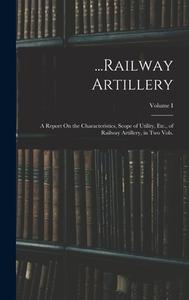 ...Railway Artillery: A Report On the Characteristics, Scope of Utility, Etc., of Railway Artillery, in Two Vols.; Volume I di Anonymous edito da LEGARE STREET PR