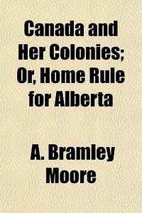 Canada And Her Colonies; Or, Home Rule For Alberta di A. Bramley Moore edito da General Books Llc