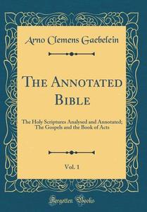 The Annotated Bible, Vol. 1: The Holy Scriptures Analysed and Annotated; The Gospels and the Book of Acts (Classic Reprint) di Arno Clemens Gaebelein edito da Forgotten Books