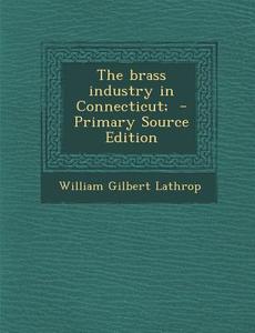 The Brass Industry in Connecticut; - Primary Source Edition di William Gilbert Lathrop edito da Nabu Press