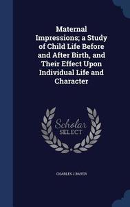 Maternal Impressions; A Study Of Child Life Before And After Birth, And Their Effect Upon Individual Life And Character di Charles J Bayer edito da Sagwan Press