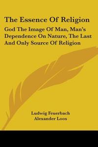 The Essence Of Religion: God The Image Of Man, Man's Dependence On Nature, The Last And Only Source Of Religion di Ludwig Feuerbach edito da Kessinger Publishing, Llc