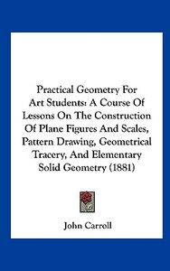 Practical Geometry for Art Students: A Course of Lessons on the Construction of Plane Figures and Scales, Pattern Drawing, Geometrical Tracery, and El di John Carroll edito da Kessinger Publishing