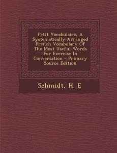 Petit Vocabulaire, a Systematically Arranged French Vocabulary of the Most Useful Words for Exercise in Conversation - Primary Source Edition di Schmidt H. E edito da Nabu Press