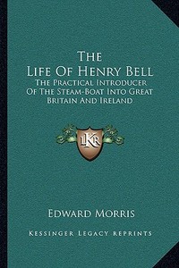 The Life of Henry Bell: The Practical Introducer of the Steam-Boat Into Great Britain and Ireland di Edward Morris edito da Kessinger Publishing