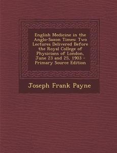 English Medicine in the Anglo-Saxon Times: Two Lectures Delivered Before the Royal College of Physicians of London, June 23 and 25, 1903 - Primary Sou di Joseph Frank Payne edito da Nabu Press