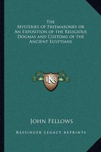 The Mysteries of Freemasonry or an Exposition of the Religious Dogmas and Customs of the Ancient Egyptians di John Fellows edito da Kessinger Publishing