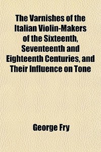 The Varnishes Of The Italian Violin-makers Of The Sixteenth, Seventeenth And Eighteenth Centuries, And Their Influence On Tone di George Fry edito da General Books Llc