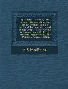 Speculative Masonry, Its Mission, Its Evolution, and Its Landmarks. Being a Series of Lectures Delivered at the Lodge of Instruction in Connection wit di A. S. MacBride edito da Nabu Press