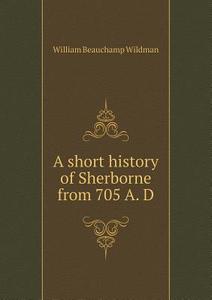 A Short History Of Sherborne From 705 A. D di William Beauchamp Wildman edito da Book On Demand Ltd.