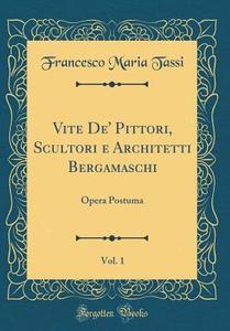 Vite de' Pittori, Scultori E Architetti Bergamaschi, Vol. 1: Opera Postuma (Classic Reprint) di Francesco Maria Tassi edito da Forgotten Books
