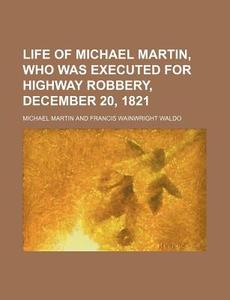 Life of Michael Martin, Who Was Executed for Highway Robbery, December 20, 1821 di Michael Martin edito da Rarebooksclub.com