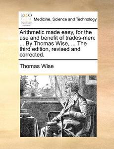 Arithmetic Made Easy, For The Use And Benefit Of Trades-men di Thomas Wise edito da Gale Ecco, Print Editions