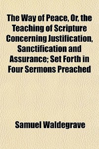 The Way Of Peace, Or, The Teaching Of Scripture Concerning Justification, Sanctification And Assurance; Set Forth In Four Sermons Preached di Samuel Waldegrave edito da General Books Llc
