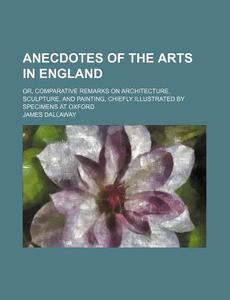 Anecdotes Of The Arts In England; Or, Comparative Remarks On Architecture, Sculpture, And Painting, Chiefly Illustrated By Specimens At Oxford di James Dallaway edito da General Books Llc