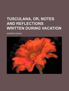Tusculana, Or, Notes and Reflections Written During Vacation di Andrew Edgar edito da Rarebooksclub.com