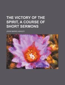 The Victory Of The Spirit, A Course Of Short Sermons di John Marks Ashley edito da General Books Llc