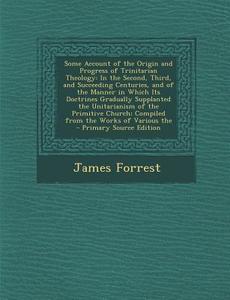 Some Account of the Origin and Progress of Trinitarian Theology: In the Second, Third, and Succeeding Centuries, and of the Manner in Which Its Doctri di James Forrest edito da Nabu Press