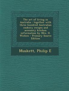 The Art of Living in Australia: Together with Three Hundred Australian Cookery Recipes and Accessory Kitchen Information by Mrs. H. Wicken di Philip E. Muskett edito da Nabu Press